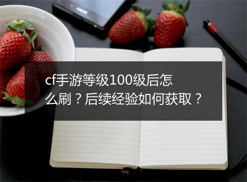 cf手游等级100级后怎么刷？后续经验如何获取？