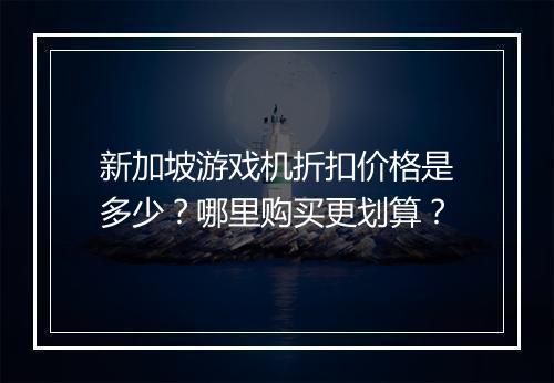 新加坡游戏机折扣价格是多少?哪里购买更划算?