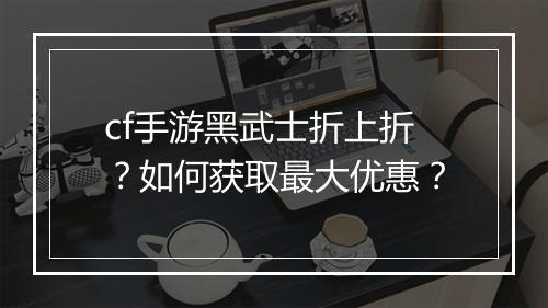 cf手游黑武士折上折？如何获取最大优惠？
