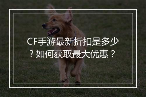 CF手游最新折扣是多少?如何获取最大优惠?