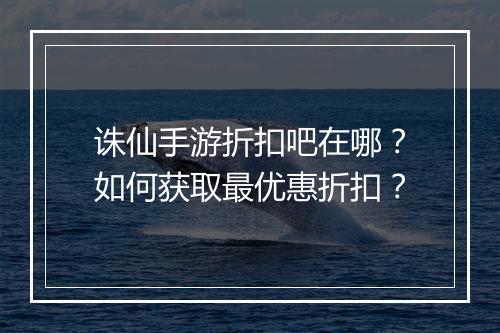 诛仙手游折扣吧在哪?如何获取最优惠折扣?