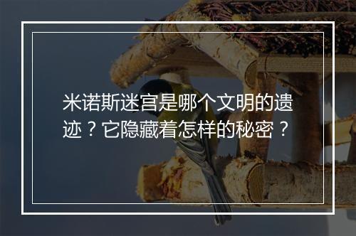 米诺斯迷宫是哪个文明的遗迹?它隐藏着怎样的秘密?