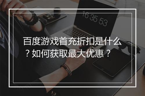 百度游戏首充折扣是什么？如何获取最大优惠？
