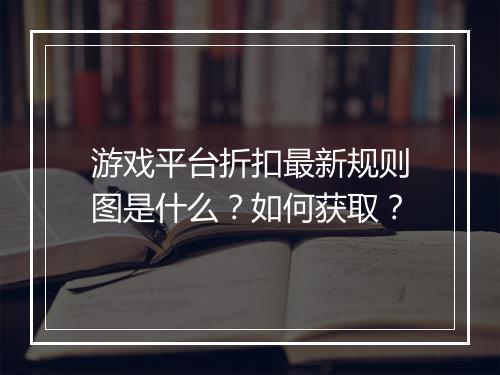 游戏平台折扣最新规则图是什么？如何获取？