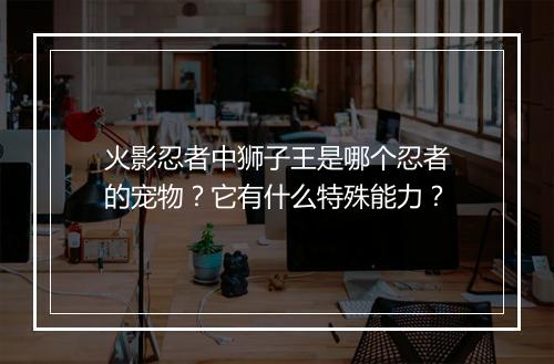 火影忍者中狮子王是哪个忍者的宠物？它有什么特殊能力？