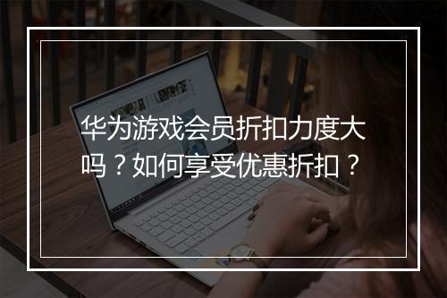 华为游戏会员折扣力度大吗？如何享受优惠折扣？