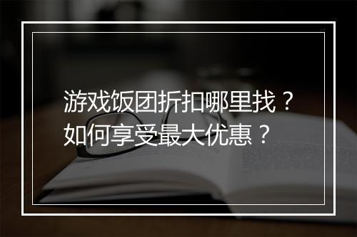 游戏饭团折扣哪里找？如何享受最大优惠？