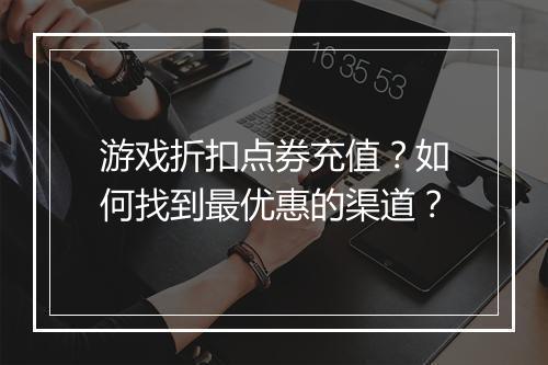 游戏折扣点券充值？如何找到最优惠的渠道？
