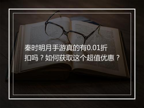 秦时明月手游真的有0.01折扣吗？如何获取这个超值优惠？