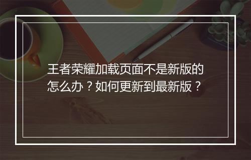 王者荣耀加载页面不是新版的怎么办？如何更新到最新版？