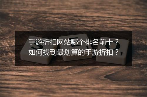 手游折扣网站哪个排名前十？如何找到最划算的手游折扣？