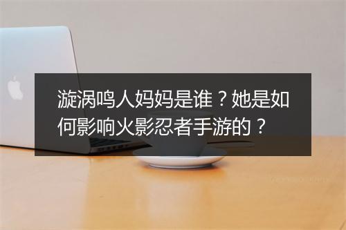 漩涡鸣人妈妈是谁？她是如何影响火影忍者手游的？