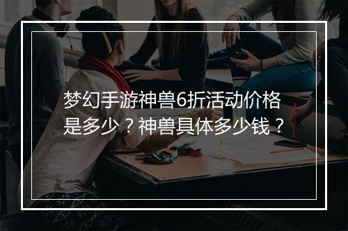 梦幻手游神兽6折活动价格是多少?神兽具体多少钱?