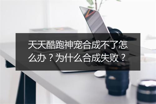 天天酷跑神宠合成不了怎么办？为什么合成失败？