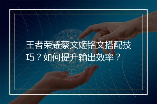 王者荣耀蔡文姬铭文搭配技巧？如何提升输出效率？