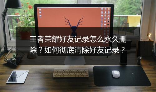 王者荣耀好友记录怎么永久删除？如何彻底清除好友记录？