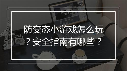 防变态小游戏怎么玩?安全指南有哪些?