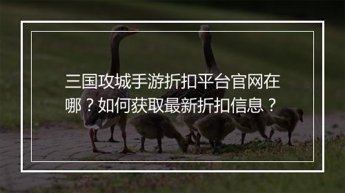 三国攻城手游折扣平台官网在哪?如何获取最新折扣信息?
