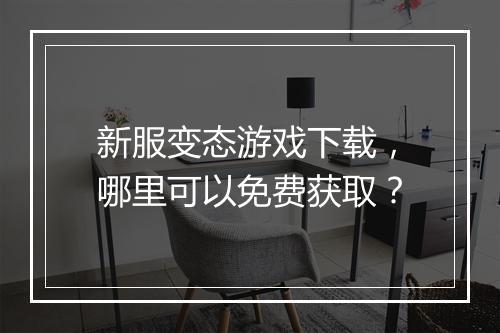 新服变态游戏下载，哪里可以免费获取？