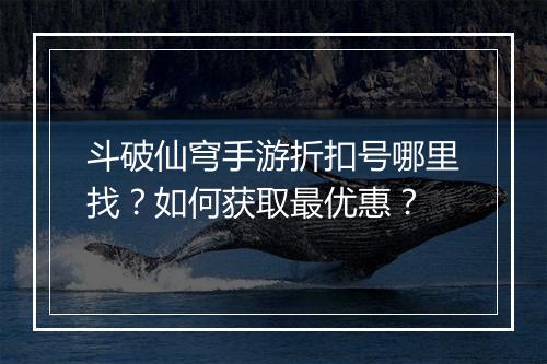 斗破仙穹手游折扣号哪里找？如何获取最优惠？