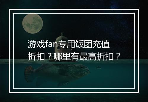 游戏fan专用饭团充值折扣?哪里有最高折扣?