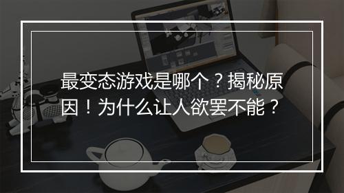 最变态游戏是哪个?揭秘原因!为什么让人欲罢不能?