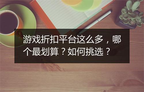 游戏折扣平台这么多,哪个最划算?如何挑选?