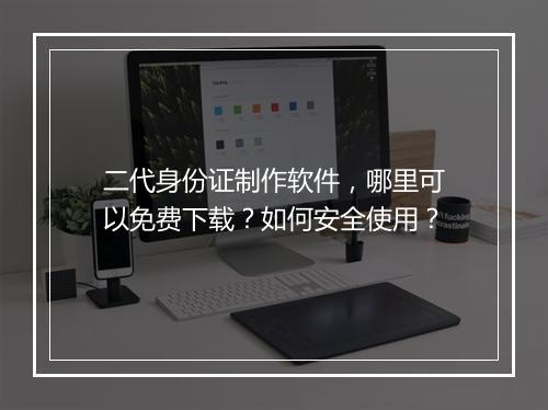 二代身份证制作软件，哪里可以免费下载？如何安全使用？