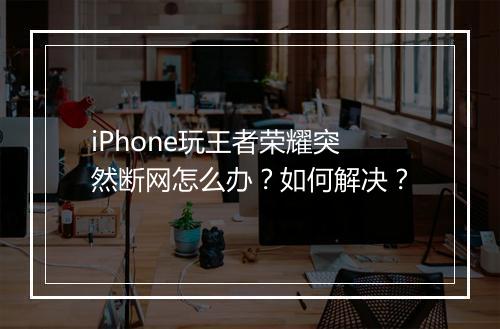 iPhone玩王者荣耀突然断网怎么办？如何解决？