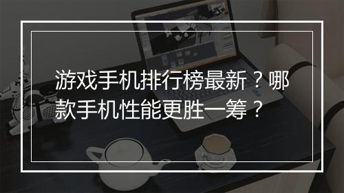 游戏手机排行榜最新？哪款手机性能更胜一筹？