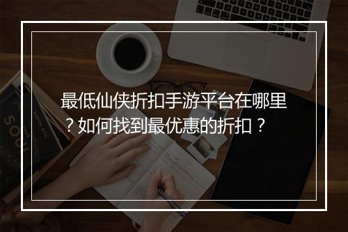 最低仙侠折扣手游平台在哪里？如何找到最优惠的折扣？