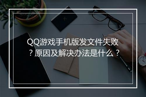 QQ游戏手机版发文件失败？原因及解决办法是什么？