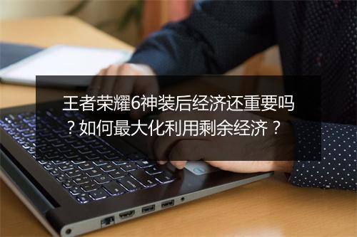王者荣耀6神装后经济还重要吗？如何最大化利用剩余经济？