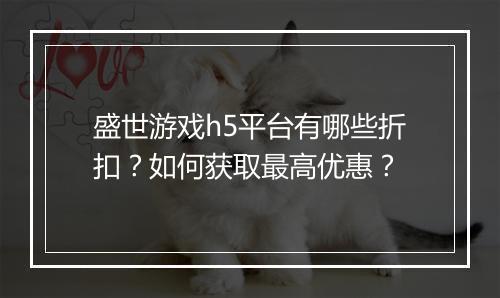 盛世游戏h5平台有哪些折扣?如何获取最高优惠?