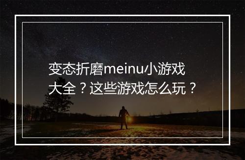 变态折磨meinu小游戏大全？这些游戏怎么玩？