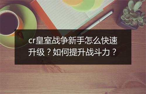 cr皇室战争新手怎么快速升级？如何提升战斗力？