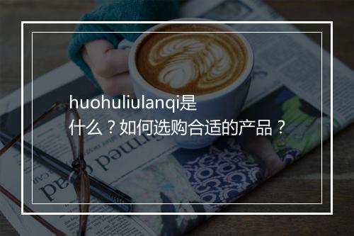huohuliulanqi是什么？如何选购合适的产品？
