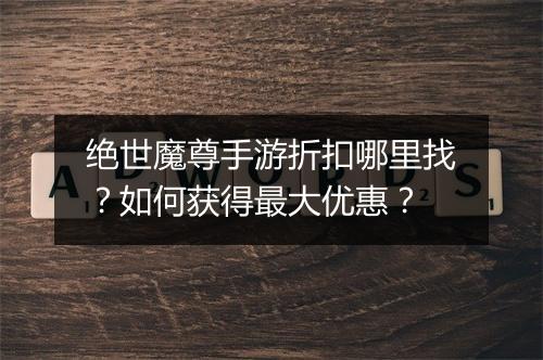 绝世魔尊手游折扣哪里找？如何获得最大优惠？