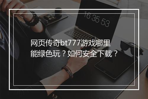 网页传奇bt777游戏哪里能绿色玩?如何安全下载?