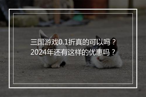 三国游戏0.1折真的可以吗?2024年还有这样的优惠吗?