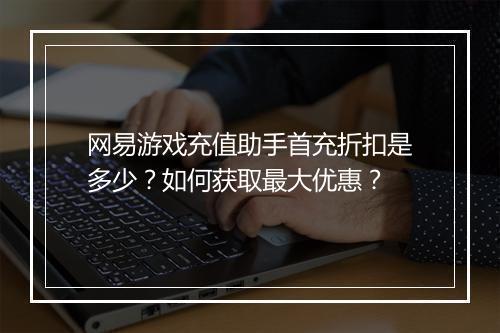 网易游戏充值助手首充折扣是多少?如何获取最大优惠?