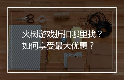 火树游戏折扣哪里找？如何享受最大优惠？
