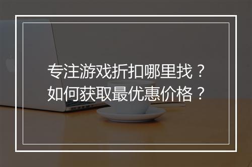 专注游戏折扣哪里找?如何获取最优惠价格?