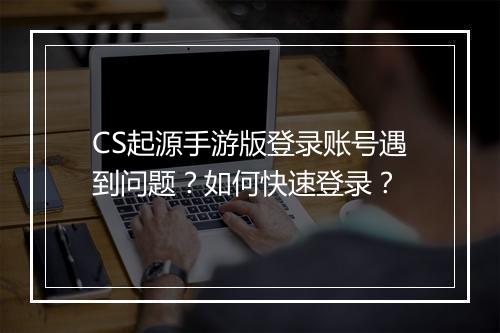 CS起源手游版登录账号遇到问题？如何快速登录？