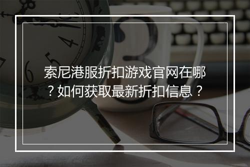 索尼港服折扣游戏官网在哪？如何获取最新折扣信息？