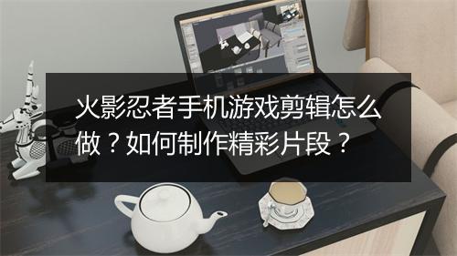 火影忍者手机游戏剪辑怎么做？如何制作精彩片段？