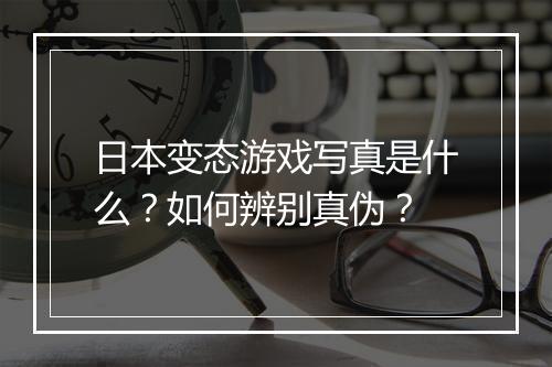 日本变态游戏写真是什么?如何辨别真伪?