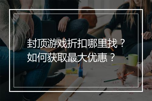 封顶游戏折扣哪里找?如何获取最大优惠?