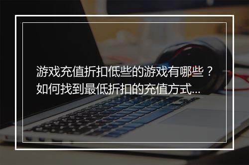 游戏充值折扣低些的游戏有哪些?如何找到最低折扣的充值方式?
