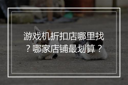 游戏机折扣店哪里找？哪家店铺最划算？